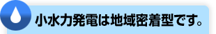 小水力発電は地域密着型です。